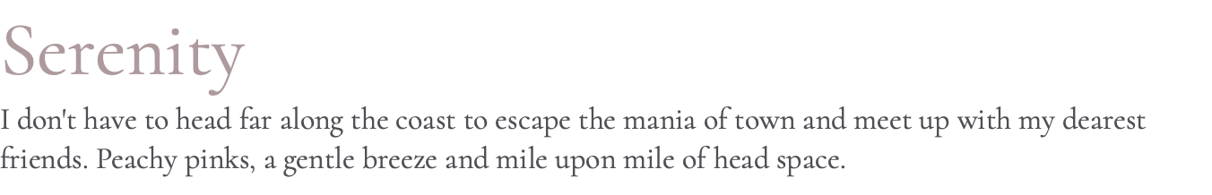 Serenity I don't have to head far along the coast to escape the mania of town and meet up with my dearest friends. Peachy pinks, a gentle breeze and mile upon mile of head space.