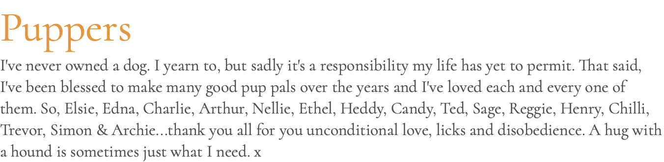 Puppers I've never owned a dog. I yearn to, but sadly it's a responsibility my life has yet to permit. That said, I've been blessed to make many good pup pals over the years and I've loved each and every one of them. So, Elsie, Edna, Charlie, Arthur, Nellie, Ethel, Heddy, Candy, Ted, Sage, Reggie, Henry, Chilli, Trevor, Simon & Archie...thank you all for you unconditional love, licks and disobedience. A hug with a hound is sometimes just what I need. x