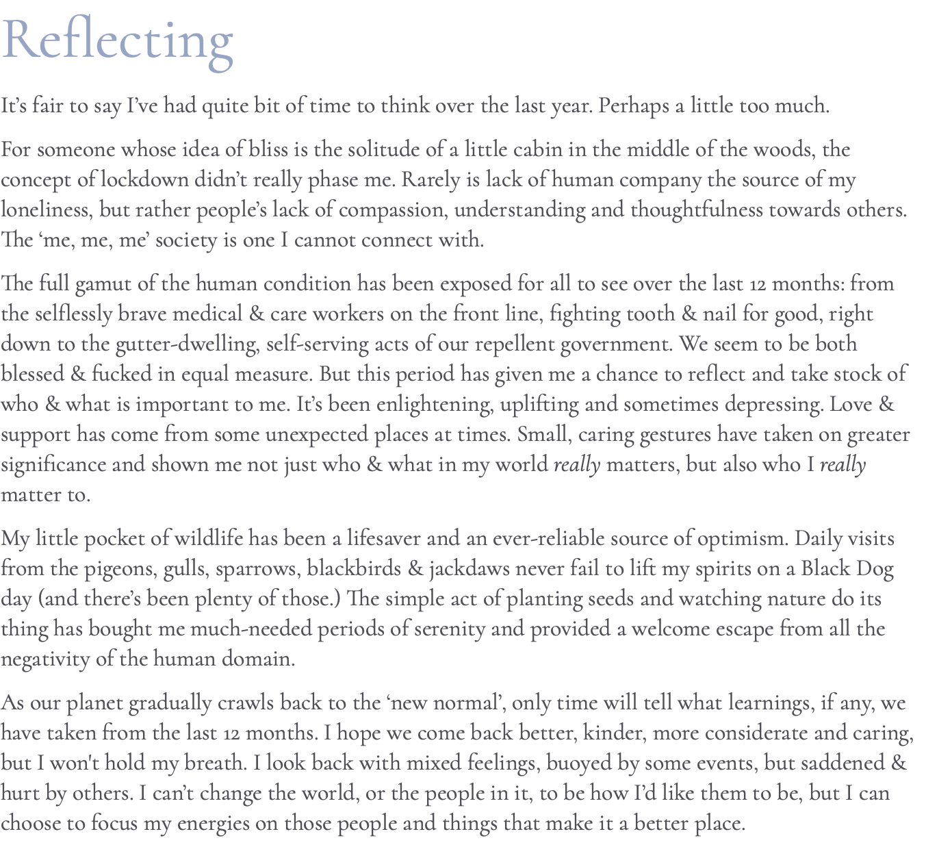 Reflecting It’s fair to say I’ve had quite bit of time to think over the last year. Perhaps a little too much. For someone whose idea of bliss is the solitude of a little cabin in the middle of the woods, the concept of lockdown didn’t really phase me. Rarely is lack of human company the source of my loneliness, but rather people’s lack of compassion, understanding and thoughtfulness towards others. The ‘me, me, me’ society is one I cannot connect with. The full gamut of the human condition has been exposed for all to see over the last 12 months: from the selflessly brave medical & care workers on the front line, fighting tooth & nail for good, right down to the gutter-dwelling, self-serving acts of our repellent government. We seem to be both blessed & fucked in equal measure. But this period has given me a chance to reflect and take stock of who & what is important to me. It’s been enlightening, uplifting and sometimes depressing. Love & support has come from some unexpected places at times. Small, caring gestures have taken on greater significance and shown me not just who & what in my world really matters, but also who I really matter to. My little pocket of wildlife has been a lifesaver and an ever-reliable source of optimism. Daily visits from the pigeons, gulls, sparrows, blackbirds & jackdaws never fail to lift my spirits on a Black Dog day (and there’s been plenty of those.) The simple act of planting seeds and watching nature do its thing has bought me much-needed periods of serenity and provided a welcome escape from all the negativity of the human domain. As our planet gradually crawls back to the ‘new normal’, only time will tell what learnings, if any, we have taken from the last 12 months. I hope we come back better, kinder, more considerate and caring, but I won't hold my breath. I look back with mixed feelings, buoyed by some events, but saddened & hurt by others. I can’t change the world, or the people in it, to be how I’d like them to be, but I can choose to focus my energies on those people and things that make it a better place.