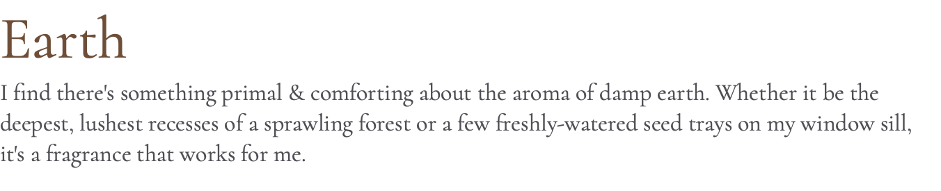 Earth I find there's something primal & comforting about the aroma of damp earth. Whether it be the deepest, lushest recesses of a sprawling forest or a few freshly-watered seed trays on my window sill, it's a fragrance that works for me.