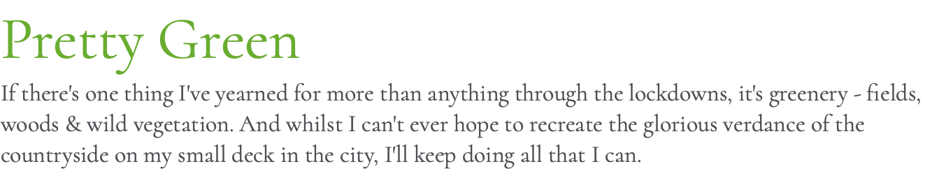 Pretty Green If there's one thing I've yearned for more than anything through the lockdowns, it's greenery - fields, woods & wild vegetation. And whilst I can't ever hope to recreate the glorious verdance of the countryside on my small deck in the city, I'll keep doing all that I can.