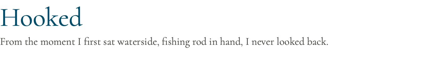 Hooked From the moment I first sat waterside, fishing rod in hand, I never looked back.