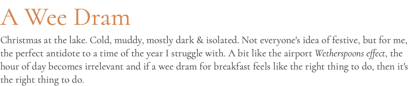 A Wee Dram Christmas at the lake. Cold, muddy, mostly dark & isolated. Not everyone's idea of festive, but for me, the perfect antidote to a time of the year I struggle with. A bit like the airport Wetherspoons effect, the hour of day becomes irrelevant and if a wee dram for breakfast feels like the right thing to do, then it's the right thing to do.