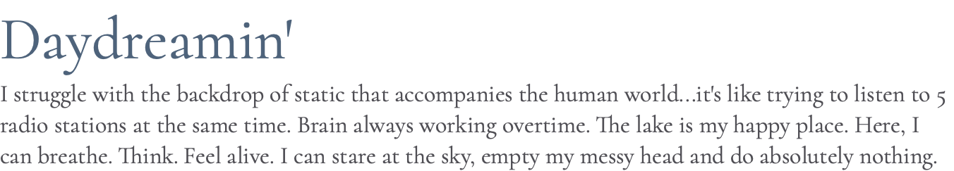 Daydreamin' I struggle with the backdrop of static that accompanies the human world...it's like trying to listen to 5 radio stations at the same time. Brain always working overtime. The lake is my happy place. Here, I can breathe. Think. Feel alive. I can stare at the sky, empty my messy head and do absolutely nothing.