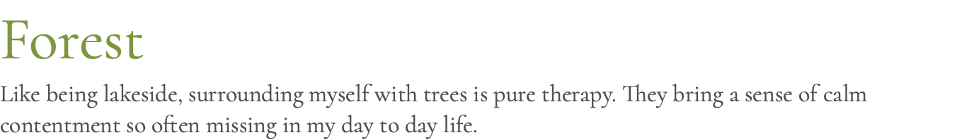 Forest Like being lakeside, surrounding myself with trees is pure therapy. They bring a sense of calm contentment so often missing in my day to day life. 